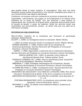 para acceder desde el saber subjetivo al intersubjetivo. Esto será una tarea
constante, porque puede encaminarse a una solución aceptable para todos y a
una transformación que mejore la vida del aula.
Finalmente, me propuse continuar insistiendo en promover el desarrollo de las
capacidades comunicativas, que juegan un rol fundamental en la relación entre
miembros de un grupo de trabajo. Con esa Intención y para disolver la
fragmentación que se advirtió en el grupo-clase, propondré como próxima acción
el «puzzle de grupos” o grupo de expertos, donde los alumnos tienen que
intercambiar sus conocimientos, porque no tienen más que una parte de la
información completa.

REFERENCIAS BIBLIOGRÁFICAS

AELI,H.(1991): Factores de la enseñanza que favorecen el aprendizaje
autónomo. Madrid.Narcea.
ELLIOTT, J. (1990): La investigación-acción en educación. Madrid. Morata.
 — (1993): El cambio educativo desde la investignción-acción. Madrid. Morata.
 FERRER CERVERO, V. (1998): Analisis critico de las situaciones de
 Ensenanza-Aprendizaje. Apuntes Seminario del Postgrado en lnnovación
 Educativa y Nuevas Tecnologias.
   GAIRIN, J. (1996): Organización y Autonomia de los Instituciones Educativas
Apuntes Seminario del Postgrado en Innovación Educativa y Nueva Tecnologias.
          GARCIA ARZENO, M.E. (1995): El educador como modelo de
               identificación.Buenos Aires. Talleres graficos Tecné.
 GONZALEZ CUBERES, M.T. (1990): Hacia el aprendizaje grupal (propuesta
     psico-socio-pedagógica). Barcelona. Humanitas.
 IMBERNON, F. (1996): Estrategias metodológicas de la Enseñanza. Apuntes
     Seminario del Postgrado en Innovación Educativa y Nuevas Tecnologías.
 LATORRE BELTRAN, A. (1998): Investigación-acción. Apuntes Seminario del
     Postgrado en innovación Educativa y Nuevas Tecnologías.
MINISTERIO DE EDUCACION Y CULTURA DE LA NACION (1999): Plan Social
   Educativo. Presidencia de la Nación. El día de los proyectos en la Escuela.
 MINISTERIO DE EDUCACION Y CULTURA DE LA NACION. Zona Educativa, N°
                                      17 y 15.
    POSTMAN-WEINGARTNER (1973): La enseñanza como actividad critica.
                      Barcelona. Libros Confrontación. Serie 2.
 ZEICHNER, K. (1993): “El maestro como profesional reflexivo. Cuadernos de
     pedagogía, N° 220.
 