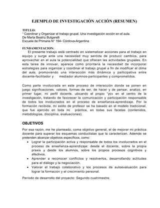 EJEMPLO DE INVESTIGACIÓN ACCIÓN (RESUMEN)

TITULO:
“ Coordinar y Organizar el trabajo grupal. Una investigación acción en el aula.
De Marta Beatriz Bulgarelli
Escuela de Primaria N° 184- Córdova-Argentina

FUNDAMENTACION:
    El presente trabajo está centrado en sistematizar acciones para el trabajo en
equipo y surge ante una necesidad muy sentida de producir cambios, para
aprovechar en el aula la potencialidad que ofrecen las actividades grupales. En
esta tarea de innovar, aparece como prioritaria la necesidad de incorporar
estrategias para organizar y coordinar el trabajo grupal a fin de modificar el clima
del aula, promoviendo una interacción más dinámica y participativa entre
docente-facilitador y    mediador alumnos-participantes y comprometidos.

Como parte involucrada en este proceso de interacción donde se ponen en
juego significaciones, valores, formas de ser, de hacer y de pensar, analizo, en
primer lugar, mi perfil docente, ubicando el propio “yo» en el centro de la
investigación, tratando de favorecer la comunicación y participación responsable
de todos los involucrados en el proceso de enseñanza-aprendizaje. Por la
formación recibida, mi estilo de profesor se ha basado en el modelo tradicional,
que fue ejercido en toda mi         práctica, en todas sus facetas (contenidos,
metodologías, disciplina, evaluaciones).

OBJETIVOS
Por esa razón, me he planteado, coma objetivo general, el de mejorar mi práctica
docente para superar los esquemas conductistas que la caracterizan. Además se
pretenden alcanzar objetivos específicos, como:
   • Lograr la participación activa y responsable de todos los involucrados en el
      proceso de enseñanza-aprendizaje: desde el docente, sobre la propia
      praxis y desde los alumnos, sobre los propios procesos cognitivos y
      afectivos.
   • Aprender a reconocer conflictos y resolverlos, desarrollando actitudes
      para el diálogo y la negociación.
   • Valorar el trabajo colaborativo y los procesos de autoevaluación para
      lograr la formación y el crecimiento personal.

Período de desarrollo del proyecto: Segundo cuatrimestre.
 