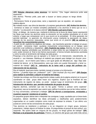 (DP) Rótulos ofensivos entre alumnos. Un alumno: “Che, hagan silencio,la profe está
esperando”.
Otro alumno: ”Permiso profe, para salir a buscar un banco porque no tengo dónde
sentarme.
 Permanezco frente al grupo-clase, seria y esperando que se aquieten, sin expresar
palabra alguna.
Me molesta mucho ese clima de desorden y lo expreso gestualmente. (AC) Actitud de dominio.
 Comienzo la clase (un modulo completo) planteando a los alumnos el tema que se va a
estudiar: “La educación en la época colonial” (AC) Decido cuál será el tema.
Dirigí el diálogo de manera que, mediante la técnica de la lluvia de ideas fueran expresando
las ideas que tenían los alumnos sobre la educación en las pueblos estudiados en el ciclo
anterior y luego que compararan con lo que ocurre en la actualidad. El clima generado me
permitió estimular la aparición de información previa mediante la asociación de ideas;
obtengo de los alumnos respuestas varias que anoto en el pizarrón (IM) se activan y
escuchan los conocimientos previos .
.A partir de allí, explicito los objetivos del trabajo... (es importante aprender a trabajar en grupo;
así podrán conocerse mejor, ayudarse mutuamente comprometerse en el trabajo, para
aprender a ser solidarios y respetarse). (AC). Explicito las metas. Además, les digo que voy a
Incorporar algunas actividades que tendremos a cargo todos los que trabajamos en el aula,
para poder conocer al final si nos hemos equivocado, si hemos tomado decisiones acertadas
y cómo ha sido el rendimiento del trabajo de cada grupo.
Propongo a los alumnos que se agrupen y lo hacen sin mi intervención, naturalmerite, de
acuerdo a sus intereses. Distribuyo el material que preparé para trabajar (un dossier para
cada grupo); es el mismo para todos y con igual grado de dificultad.Les digo: Dejo este
material de lectura en la fotocopiadora, para que cada uno pueda fotocopiarlo y tener su
material de trabajo” (AC) la estructura de la tarea está a cargo del profesor sin
intervención de los alumnos.
Doy el material, igual para todos; también manejo el acceso a la información.
Alumno: “¿Cuántas hojas son, profesora?” “¡Uh! “ “¡Son muchas! ¡Es muy caro!”. (DP) Quejas
para realizar la actividad y adquirir el material de trabajo.
También les entrego una ficha de seguimiento (véase cuadro de la página anterior) en Ia que el
coordinador en cada grupo debe hacer sus registros. Explico que la finalidad de ese
instrumento de registro de datos, es poder evaluar luego el rendimiento del grupo. (IM)
Introducción de técnica que permite evaluación de grupos de aula.
Algunos alumnos, comentan que eso no les gusta: “Vamos a parecer como soplones”
(acusones); esa es la expresión que usaron para calificar la práctica que se les indica realizar;
no muy convencidos, comienzan a trabajar. (DP) Se aferran a concepciones enraizadas y
muestran especial resistencia al cambio.
En pequeños grupos debían leer e interpretar Ias consignas. Luego, ayudados por un breve texto
expositivo, debían identificar las ideas principales y clasificarlas para posteriormente
organizarlas en un cuadro sinóptico como modo de expresar la síntesis. Y por último una
puesta en común de las conclusiones de cada grupo.
Tres alumnos se resistieron a participar y no se integraron en ningún grupo, tampoco
presentaron trabajo alguno al finalizar la clase. Al preguntarles el porqué de esa actitud, uno
responde: “No quiero estar en ninguno de los grupos, no tengo ganas de trabajar” (DP)
Rechazo a la propuesta de participar. Franco, un alumno del grupo que está más cerca
 