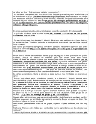 de ellos, les dice “ Acérquénse a trabajar con nosotros”.
 No les quedó otra opción, pero se acercaron con desgano y no se integraron en el trabajo que
se realizaba en el grupo. (DP) Resistencia al trabajo cooperativo. Permanecieron sin trabajar,
uno de ellos en actitud de cansancio y el otro inquieto y molessto, sin poder concentrarse: en el
momento no pude resolver esa dificultad (AC) Falta de estrategias para el manejo de grupo y
de los sujetos discentes. Por ejemplo: atender prioritariamente a los chicos no integrados,
antes que a los ya integrados.


De cinco grupos constituidos, sólo uno trabajó sin perder la orientación. El resto necesitó
 la guía del profesor para aclarar dudas.(IM) Orienté la actividad de los grupos
que tenían dificultades

 En uno de los grupos, hay demasiado alboroto. Me acerco para pedirles que moderen la voz y
un alumno me dice: “Profesora ya leímos el texto pero no entendemos qué es lo que hay que
hacer con esto”
Les sugiero que relean las consignas y entre todos piensen e intercambien opiniones para poder
realizar la activiciad.(IM) Asesoré sobre estrategias adecuadas para la mejor resolución
de la actividad.

El que tiene la función de coordinador de ese grupo me pregunta si tiene que anotar eso que ha
sucedido, porque no termina de entender para qué sirven todos esos datos.
Como no todos los alumnos cuentan con material para hacer una lectura individual (DP) Se
resistieron a comprar las fotocopias para este trabajo. Algunos se desordenan y se genera
malestar en el aula, mientras unos quieren trabajar, otros obstaculizan la tarea, entorpeciendo el
funcionamiento del grupo, con actitudes que dificultan el diálogo (hablan en tono de voz
demasiado alto) (DP) Actitudes individualistas que perturban el trabajo grupal; otros
reaccionan impulsivamente si alguno           del grupo les pide que acaben de molestar; dos
alumnos deambulan por el aula, casi permanentemente con la excusa de pedir útiles.
En varias oportunidades. Llamo la atención a estos alumnos más revoltosos con expresiones
como:
“Andrés, qué milagro estás provocando revuelto a tu alrededor”, “Huguito siempre estás
desordenando el grupo” “Recuerden que las actitudes también son parte de la nota final” (AC)
La profesora descalifica a los alumnos; los desórdenes son descalificados y castigados
con amenazas. Juicios que categorizan al alumno. Proyecto expectativas y me
devuelven la conducta como respuesta. Detecto un ámbito problemático el dice la
categoría de afectos y emociones, afectuosidad, calidez versos dureza y orden.
Observo que el trabajo es dispar: algunos avanzan mientras otros quedan rezagados.
La profesora no los est im ula par a sacar los de esa sit uación. Cada gr upo es un
m undo. ( AC) Falt a de m anej o de gr upo y de la di versidad.
Cuando faltan quince minutos para que termine el módulo, intento hacer una puesta en camún y
pido que suspendan las actividades para ponerla en marcha. Desde un grupo me dicen: “No,
profesora, todavía no hemos terminado”.
Otro alumno, perteneciente a otro de los grupos, expresa: “Espere profesora, nos falta muy
poco”.
Profesora: Piensen entre todos qué contenidos nuevos aprendieron con la actividad que
realizaron”
. Solicito al grupo que terminó la actividad que explique cómo habían comprendido el tema. (IM)
 
