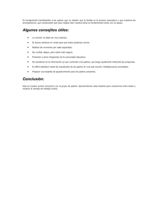 Es fundamental manifestarles a los padres que no olviden que la familia es la primera educadora y que nosotras los
acompañamos, que comprendan que para realizar bien nuestra tarea es fundamental contar con su apoyo.


Algunos consejitos útiles:
    •    La reunión no debe ser muy extensa.

    •    Es bueno sentarse en ronda para que todos podamos vernos.

    •    Realizar las reuniones por salas separadas.

    •    Ser cordial, alegre, pero sobre todo segura.

    •    Presentar a otros integrantes de la comunidad educativa.

    •    No excederse en la información ya que confunde a los padres, que luego igualmente reiterarán las preguntas.

    •    Es difícil satisfacer todas las inquietudes de los padres en una sola reunión. Establezcamos prioridades.

    •    Preparar una tarjetita de agradecimiento para los padres presentes.


Conclusión:
Este es nuestro primer encuentro con el grupo de padres. Aprovechemos cada instante para conocernos entre todos y
recalcar la ventaja de trabajar juntos.
 