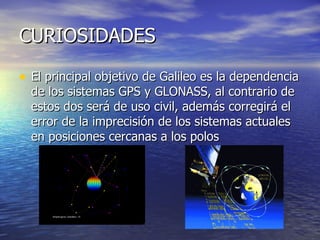 CURIOSIDADES El principal objetivo de Galileo es la dependencia de los sistemas GPS y GLONASS, al contrario de estos dos será de uso civil, además corregirá el error de la imprecisión de los sistemas actuales en posiciones cercanas a los polos 