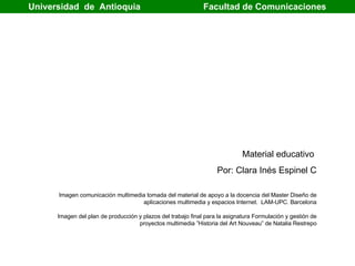 Universidad  de  Antioquia   Facultad de Comunicaciones  Material educativo  Por: Clara Inés Espinel C Imagen comunicación multimedia tomada del material  de apoyo a la docencia del Master Diseño de aplicaciones multimedia y espacios Internet.  LAM-UPC. Barcelona Imagen del plan de producción y plazos del trabajo final para la asignatura Formulación y gestión de proyectos multimedia ”Historia del Art Nouveau” de Natalia Restrepo 