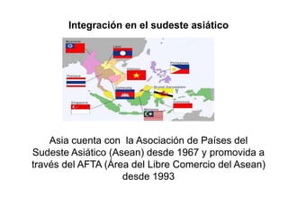 Integración en el sudeste asiático




    Asia cuenta con la Asociación de Países del
Sudeste Asiático (Asean) desde 1967 y promovida a
través del AFTA (Área del Libre Comercio del Asean)
                    desde 1993
 