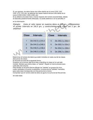 Si, por ejemplo, los datos tienen dos cifras detrás de la coma (3,55; 3,83;
3,64; 3,73; 3,78, etc), se definirán las clases hasta la tercera cifra detrás de la
coma (3,545-3,555; 3,555-3,565, etc).
Si se obtiene una clase más o menos respecto del número recomendado, debido
al redondeo posteriormente efectuado, no existe deterioro ni en la sencillez ni
en la información.




Determinar el número de datos que están incluidos en cada una de las clases
(frecuencia de clase).
El recuento se hará de la siguiente forma:
Empezar con el primer dato de la lista e identificar la clase en la cual está
incluido. Señalar para dicha clase, un "palote". Repetir el mismo proceso para
cada dato del conjunto.
Para facilitar el recuento final se dibujan los "palotes" en grupos de cinco,
cuatro verticales y el quinto cruzándolos. La suma de los "palotes" marcados
para cada clase corresponde a la frecuencia de la misma.
Comprobar que el número total de datos es igual a la suma de las frecuencias
de cada clase.
 