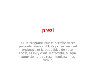 prezi

 es un programa que te permite hacer
presentaciones en Flash y cuya cualidad
  explotada es la posibilidad de hacer
zoom, es muy visual y efectista, aunque
 como siempre se recomienda sentido
                común,
 