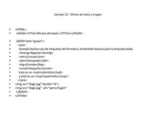 Ejemplo 22 : Efectos de texto y imagen

•
•

<HTML>
<HEAD><TITLE>Efectos del texto </TITLE></HEAD>

•
•
•
•
•
•
•
•
•
•
•
•
•
•
•

<BODY text="green">
<pre>
Ejemplo basico:uso de etiquetas de formato y atributods basicos para la etiqueta body.
<strong>Negrita</strong>
<em>Cursiva</em>
<del>Subrayado</del>
<big>Grande</big>
<small>Pequeño</small>
Esto es un <sub>subindice</sub>
y esto es un <sup>Superindice</sup>
</pre>
<img src="doge.jpg" border="6">
<img src="doge.jpg" alt="perro fisgon"
</BODY>
</HTML>

 