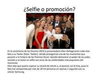¿Selfie o promoción?
En la ceremonia de los Oscares 2014 la presentadora Ellen Dellegeneres sube esta
foto a su Twiter (Foto: Twitter) donde protagonizó uno de los momentos que
pasarán a la historia de los Premios Oscar: decidió demostrar el poder de las redes
sociales y se tomó un selfie con once de las celebridades más populares del
momento.
Ellen dijo que quería superar su récord de retuits y, al parecer, así lo hizo, pues la
foto fue compartida por más de 18 mil personas en apenas 1 segundo con su
celular Samsung.
 
