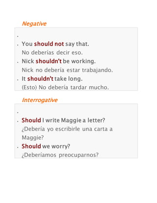 Negative
You should not say that.
No deberías decir eso.
Nick shouldn't be working.
Nick no debería estar trabajando.
It shouldn't take long.
(Esto) No debería tardar mucho.
Interrogative
Should I write Maggie a letter?
¿Debería yo escribirle una carta a
Maggie?
Should we worry?
¿Deberíamos preocuparnos?