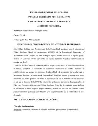 UNIVERSIDAD CENTRAL DEL ECUADOR
FACULTAD DE CIENCIAS ADMINISTRATIVAS
CARRERA DE CONTABILIDAD Y AUDITORÍA
AUDITORÍA FINANCIERA
Nombre: Caroline Belén Canchingre Triana
Curso: CA5-4
Fecha: Quito, 4 de Abril del 2017
EJEMPLOS DEL CÓDIGO DE ÉTICA DEL CONTADOR PROFESIONAL
Este Código de Ética para Profesionales de la Contabilidad publicado por el International
Ethics Standards Board of Accountants (IESBA) de la International Federation of
Accountants (IFAC) en julio de 2009 en lengua inglesa, ha sido traducido al español por el
Instituto de Censores Jurados de Cuentas de España en marzo de 2010 y se reproduce con
permiso de IFAC.
La misión del IFAC es servir al interés público, seguir fortaleciendo la profesión contable en
el mundo, contribuir al desarrollo de economías internacionales sólidas mediante el
establecimiento de normas profesionales de alta calidad y la promoción de la adherencia a
las mismas, fomentar la convergencia internacional de dichas normas y pronunciarse sobre
cuestiones de interés público allí donde la especialización de la profesión es más relevante
es así que el Consejo de la IFAC ha establecido el Consejo de Normas Internacionales de
Ética para Contadores(International Ethics Standards Board for Accountants) cuya finalidad
es desarrollar y emitir, bajo su propia autoridad, normas de ética de alta calidad y otros
pronunciamientos, para que sean utilizados por los profesionales de la contabilidad en todo
el mundo.
PARTE A: APLICACIÓN GENERAL DEL CÓDIGO
Principios fundamentales
Integridad: ser franco y honesto en todas las relaciones profesionales y empresariales.
 