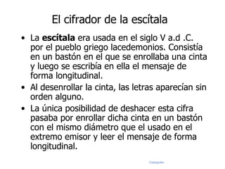 La  escítala  era usada en el siglo V a.d .C. por el pueblo griego lacedemonios. Consistía en un bastón en el que se enrollaba una cinta y luego se escribía en ella el mensaje de forma longitudinal. Al desenrollar la cinta, las letras aparecían sin orden alguno.  La única posibilidad de deshacer esta cifra pasaba por enrollar dicha cinta en un bastón con el mismo diámetro que el usado en el extremo emisor y leer el mensaje de forma longitudinal. El cifrador de la escítala 