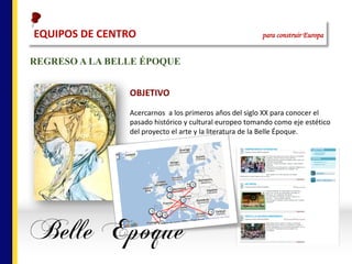 REGRESO A LA BELLE ÉPOQUE
OBJETIVO
Acercarnos		a	los	primeros	años	del	siglo	XX	para	conocer	el	
pasado	histórico	y	cultural	europeo	tomando	como	eje	estético	
del	proyecto	el	arte	y	la	literatura	de	la	Belle	Époque.	
EQUIPOS	DE	CENTRO																																																para construir Europa
 