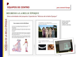 REGRESO A LA BELLE ÉPOQUE
Otras	actividades	del	proyecto:	Espectáculo	“Músicas	de	la	Belle	Époque”	
Charla	y	materiales	
de	Asesoría	de	
Imagen	sobre	
vestuario	y	peinados
EQUIPOS	DE	CENTRO																																																para construir Europa
MÚISCAS	DE	LA	BELLE	ÉPOQUE
 