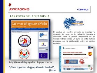 ASOCIACIONES																																																																		COMENIUS
LAS VOCES DELAGUA 2013-15
http://vocesdelaguagadea.blogspot.com.es
El objetivo de nuestro proyecto es investigar la
presencia del agua en la civilización humana y
reflexionar sobre la gestión responsable de los
recursos hídricos desde un punto de vista múltiple
propiciado por la colaboración entre los centros
europeos.
“¡Cómo te pareces al agua, alma del hombre!”
Goethe
 