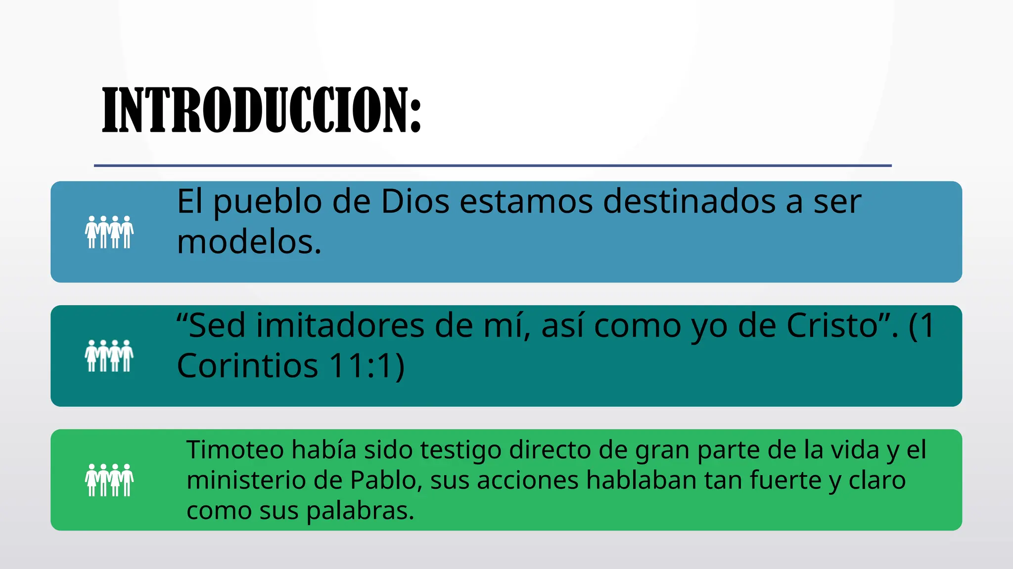 INTRODUCCION:
El pueblo de Dios estamos destinados a ser
modelos.
“Sed imitadores de mí, así como yo de Cristo”. (1
Corintios 11:1)
Timoteo había sido testigo directo de gran parte de la vida y el
ministerio de Pablo, sus acciones hablaban tan fuerte y claro
como sus palabras.
 
