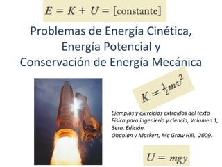 Problemas de Energía Cinética,
Energía Potencial y
Conservación de Energía Mecánica
Ejemplos y ejercicios extraídos del texto
Física para ingeniería y ciencia, Volumen 1,
3era. Edición.
Ohanian y Markert, Mc Graw Hill, 2009.
 