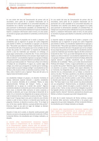 12
Rúbricas de observación de aula para la Evaluación del Desempeño Docente
EJEMPLOS - SECUNDARIA
En una sesión del área de Comunicación de primer año de
secundaria, como parte de un proyecto relacionado con la
promoción de la vida saludable en la comunidad educativa, los
estudiantes van a diseñar unos afiches que pegarán en el patio
para promover la alimentación saludable y la actividad física. El
trabajotuvounaprimeraparteindividualenlaquelosestudiantes
leyeron y analizaron información sobre el tema. En esta sesión,
se reunirán en grupos para diseñar el contenido y la forma de los
afiches.
La docente explica el propósito de la sesión y propone a los
estudiantes que se organicen en grupos de cuatro integrantes
para diseñar el afiche. Los estudiantes se agrupan y la docente
dice: “Recuerden que debemos trabajar respetando las normas
de convivencia del aula. A los grupos que no las cumplan, les voy
a bajar dos puntos en la nota final”. La mayoría de estudiantes
asiente y saca los materiales que necesitan; sin embargo, un
grupo sigue conversando y la docente dice: “A ver, comenzamos
mal.Yaestánperdiendotiempocomosiempre.Vayanrápidoasus
sitiosensilencio”.Losestudiantesregresanasusgruposatrabajar,
a excepción de Rosa. La docente detiene la actividad y dice en voz
alta para que todos puedan oír: “Parece que a Rosa no le interesa
el trabajo de sus compañeros. Si sigues así, cuando salgas del
colegio, vas a tener que conseguirte un marido que te mantenga,
porquenadievaaquerertrabajarcontigo”.Losestudiantesseríen
de Rosa y ella se pone a llorar. La docente se acerca y le dice: “Ya,
Rosa, anda a lavarte la cara y regresas”. Rosa sale del aula y no
regresa hasta terminada la sesión.
Los estudiantes trabajan en grupos y la docente monitorea el
trabajo, dedicando especial atención a aquellos estudiantes
que se muestran distraídos de la actividad: “María, te estás
desconcentrando. Participa del trabajo”, “Carlos, si sigues
portándote así, tu grupo va a perder dos puntos”. Algunos
estudiantesobedecenaladocente,perootroscontinúanhaciendo
otras cosas. La docente debe acercarse en varias ocasiones a
llamarles la atención, por lo que interrumpe el desarrollo de la
sesión. En un momento, los integrantes de un grupo comienzan a
subir el volumen de voz. La docente se acerca y les dice: “Ya pues,
bajen la voz”. El grupo baja la voz, pero al cabo de unos minutos
vuelven a subir el tono y llaman a la docente para hacerle una
pregunta. Entonces, la docente se acerca y dice: “Si no bajan la
voz, no los voy a ayudar. Además, su grupo perderá dos puntos”.
Entonces, bajan la voz pero en lugar de trabajar se distraen
conversando o jugando entre ellos.
Durante el resto de la sesión, la docente continuamente pide
silencio y se acerca a los grupos para llamarles la atención. Al final,
la docente felicita a los estudiantes por el trabajo realizado y se
despide.
En una sesión del área de Comunicación de primer año de
secundaria, como parte de un proyecto relacionado con la
promoción de la vida saludable en la comunidad educativa, los
estudiantes van a diseñar unos afiches que pegarán en el patio
para promover la alimentación saludable y la actividad física. El
trabajotuvounaprimeraparteindividualenlaquelosestudiantes
leyeron y analizaron información sobre el tema. En esta sesión,
se reunirán en grupos para diseñar el contenido y la forma de los
afiches.
La docente explica el propósito de la sesión y propone a los
estudiantes que se organicen en grupos de cuatro integrantes
para diseñar el afiche. Los estudiantes rápidamente se agrupan y
ladocentedice:“Recuerdenquedebemostrabajarrespetandolas
normas de convivencia del aula. A los grupos que no las cumplan,
lesvoyabajardospuntosenlanotafinal”.Losestudiantesasienten
y sacan los materiales que necesitan. Algunos de ellos conversan y
la docente les dice: “A ver, ya se están distrayendo otra vez. Vayan
rápidoasussitiosensilencio”.Losestudiantesrápidamentesevan
asusgruposatrabajar.Ladocentemonitoreaeltrabajo,dedicando
especial atención a aquellos estudiantes que se muestran
distraídos de la actividad: “María, ya te estás desconcentrando.
Participa del trabajo”, “Carlos, si sigues portándote así, tu grupo
va a perder dos puntos”. Mientras algunos estudiantes obedecen
a la docente y se ponen a trabajar, otros siguen distraídos. En
un momento, los integrantes de un grupo comienzan a subir el
volumen de voz, entusiasmados con su trabajo. La docente se
acerca y les dice: “Por favor, ayudemos a los demás compañeros
a concentrarse bajando un poco la voz”. El grupo baja la voz,
pero al cabo de unos minutos vuelven a subir el tono y llaman a
la docente para hacerle una pregunta. Entonces, la docente les
dice: “Por favor, bajen la voz. Están siendo muy desconsiderados
con sus compañeros”. Posteriormente, un estudiante comienza
a jugar y a hacer aviones de papel y, cuando la docente se da
cuenta, le dice: “Jaime, la clase anterior has trabajado muy bien y
has logrado culminar con todas las actividades. Esta vez también
puedes hacerlo. ¡Vamos!”. Asimismo, aprovecha la situación para
felicitar y motivar a los grupos que están trabajando bien.
El resto de la sesión transcurre de forma continua, aunque
la docente debe acercarse continuamente a los grupos para
asegurarse de que están trabajando. Al final, la docente felicita a
los estudiantes por el trabajo realizado y se despide.
Nivel I Nivel II
6. Regula positivamente el comportamiento de los estudiantes
La docente utiliza mayoritariamente mecanismos negativos
para regular el comportamiento de los estudiantes: se enfoca
en el comportamiento negativo, advierte sobre las sanciones y
consecuencias, etc. Sin embargo el uso de estos mecanismos es poco
eficaz, ya que los estudiantes conversan y trabajan con dificultades.
Además, utiliza mecanismos de maltrato (cuando descalifica a una
estudiante). La sesión se lleva a cabo de modo discontinuo.
La docente utiliza mayoritariamente mecanismos negativos para
lograr regular el comportamiento de los estudiantes: se enfoca
en el comportamiento negativo, advierte sobre las sanciones y
consecuencias, etc. A pesar de ello, los mecanismos resultan eficaces
y favorecen el desarrollo continuo de la sesión.
 