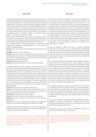 7
Rúbricas de observación de aula para la Evaluación del Desempeño Docente
EJEMPLOS - SECUNDARIA
UnadocentedeCienciasSocialesdetercer añodesecundariatienecomo
propósitoquelosestudiantescomprendanladistribucióndelapoblación
peruana y sus implicancias en sus condiciones de vida utilizando fuentes
estadísticas. Por ello, inicia la sesión planteando la siguiente situación:
“Según los datos del INEI del año 2015, de cada 100 habitantes del Perú,
9 son adultos mayores”. Los estudiantes asienten y la docente continúa:
“¿Sabían que las proyecciones para el año 2050 calculan que en ese año
los adultos mayores serán 25 de cada 100 personas?”. Los estudiantes
sorprendidos comentan: “¿Tantos?”, “¿Quién va a mantener a tantos
viejitos?”, “¿Y quién va a cuidar de nosotros?”.
Después, pide a los estudiantes que se organicen en grupos y les dice:
“Le voy a dar a cada grupo una hoja con dos pirámides poblacionales,
la del 2015 y la que se proyecta para el 2050. Obsérvenlas con atención,
porque luego les preguntaré sobre la información que presentan”.
Los estudiantes revisan la información. Luego, la docente les hace
preguntas para verificar que estén leyendo bien las pirámides. Se
produce el siguiente diálogo:
Docente: A ver. ¿Qué cantidad de niñas tenían entre 0 y 4 años en el
año 2015?
Estudiante 1: Ocho por ciento, profesora.
Docente: Muy bien. Como ven, la primera barrita de abajo del lado
derecho llega hasta el número 8. Es 8 % de la población de mujeres del
año 2015. A ver, otra pregunta para el grupo 2. ¿Qué cantidad de niños
tenían entre 0 y 4 años en el año 2015?
Estudiante 2: Nueve por ciento, profe.
Docente: Muy bien. Veo que saben leer bien este tipo de gráficos.
La docente continúa haciendo preguntas de lectura directa de las
pirámides hasta que todos los estudiantes participan al menos una vez y
dan rápidamente la respuesta correcta. Esto le toma más de la mitad del
tiempo destinado a la sesión. Luego, ella dice: “Ahora vamos a comparar
y a reflexionar sobre las causas de los cambios entre las pirámides y las
consecuencias que estos cambios tendrán en el país y, en grupo, vamos
a escribirlas en la pizarra”. Un estudiante levanta la mano y señala que
la diferencia entre las pirámides es que la del 2015 es como un triángulo
y la del 2050 es más recta, como un cilindro. La docente responde que
esa es una buena observación y le pregunta: “¿Qué quiere decir que la
base de la pirámide del 2015 es más ancha que su punta?” y se da el
siguiente diálogo:
Estudiante 3: Que hay muchos jóvenes y menos viejos.
Docente: ¡Muy bien! Por otro lado, miren cuánta gente de más de 70
años hay en la pirámide del 2050 en comparación con la cantidad de
gente de esa edad que hay en la del 2015. ¿Por qué?
Estudiante 2: Es que la gente va a vivir más años.
Docente: ¡Muy bien! ¿Y por qué creen que la gente va a vivir más?
Estudiante 3: Por los avances de la ciencia y por tener una mejor
alimentación.
Docente: ¡Exacto! Lo que acaban de hacer es plantear una posible causa
de por qué habrá mayor cantidad de adultos mayores en el 2050.
Finalmente, la docente dice: “Muy bien, chicos; la próxima sesión vamos
areflexionarsobrelaspolíticaspúblicasquesedeberíanimplementaren
el futuro para atender a esta población”.
Una docente de Ciencias Sociales de tercer año de secundaria tiene
como propósito que los estudiantes comprendan la distribución de
la población peruana y sus implicancias en sus condiciones de vida
utilizando fuentes estadísticas. Por ello, inicia la sesión planteando la
siguiente situación: “Según los datos del INEI del año 2015, de cada 100
habitantes del Perú, 9 son adultos mayores”. Los estudiantes asienten y
la docente continúa: “¿Sabían que en las proyecciones para el año 2050
se calcula que los adultos mayores serán 25 de cada 100 personas?”. Los
estudiantes sorprendidos comentan: “¿Tantos?”, “¿Quién va a mantener
a tantos viejitos?”, “¿Y quién va a cuidar de nosotros?”. Entonces, la
docente pregunta: “¿Consideran que las condiciones de vida de los
niños y adultos mayores en el año 2050 serán iguales, mejores o peores
que las que tienen actualmente? ¿Por qué?”. Los estudiantes hacen
suposiciones e intentan imaginar su vida futura. La docente anota
algunas ideas en la pizarra.
Luego del diálogo, les indica: “Hoy vamos a analizar la pirámide
poblacional del año 2015 y la que se proyecta para el año 2050, las
vamos a comparar y vamos a reflexionar sobre las causas de los cambios
entre ellas y las consecuencias que estos cambios tendrán en el país.
Luego, las escribirán en un papelote”. Después, pide a los estudiantes
que se organicen en grupos y les entrega una hoja con las dos pirámides
poblacionales a analizar.
Los estudiantes analizan la información de las pirámides mientras la
docente monitorea y observa cómo los grupos establecen relaciones
entre los elementos de los gráficos e infieren datos adicionales. Durante
el monitoreo, ella observa que uno de los grupos se ha limitado a repetir
en su papelote los datos presentados en las pirámides, sin plantear
alguna posible causa o consecuencia; entonces, les dice: “Veo que han
hecho una buena lectura de las pirámides, pero eso no es suficiente.
Quiero que se arriesguen a proponer una posible causa o consecuencia
de los cambios entre las pirámides presentadas”. Ante lo que los
estudiantes manifiestan no saber cómo hacerlo. La docente los orienta a
través de un ejemplo a notar la diferencia entre la cantidad de gente de
más de 70 años del año 2015 y 2050, y les pide que expliquen por qué
creen que en el 2050 habrá más gente mayor.
Un estudiante plantea que la gente vivirá más años por los avances de
la medicina y por tener una mejor alimentación. La docente lo felicita y
le hace notar que acaba de expresar una posible causa que explicaría
el aumento de la población de adultos mayores en el año 2050. El
estudiante le agradece a la docente por su ayuda, afirmando que ahora
ya podrán realizar el trabajo por sí solos, pues entendieron cómo tienen
que hacerlo.
La docente monitorea el trabajo de los diferentes grupos y les plantea
preguntas y repreguntas para ayudarlos a plantear posibles causas y
consecuencias del cambio poblacional. Así comprueba que todos están
desarrollando adecuadamente la tarea.
Finalmente, la docente cierra la sesión escribiendo en la pizarra, con
ayuda de todo el grupo, algunas conclusiones.
Nivel III Nivel IV
La docente plantea, al menos en una ocasión, una actividad que logra
promoverelrazonamiento,específicamente,cuandolosestudiantestienen
que explicar las causas o consecuencias del aumento y/o disminución de
la población de adultos mayores en el año 2050. Sin embargo, la primera
actividad está enfocada en un aprendizaje reproductivo (responder
preguntas directas y literales).
La docente, durante la sesión, promueve efectivamente el razonamiento
a través de la actividad de análisis y las interacciones con los estudiantes
para explicar las causas y/o consecuencias de un fenómeno determinado
(el aumento y/o disminución de la población de adultos mayores en el
año 2050).
 