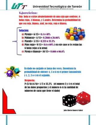 Universidad Tecnológica de Torreón
                      Organismo Público Descentralizado del Gobierno de Coahuila


Ejercicios:
Una bola se extrae aleatoriamente de una caja que contiene, 6
bolas rojas, 4 blancas, y 5 azules. Determina la probabilidad de
que sea roja, blanca, azul, no roja, roja o blanca.

Solución:
  a) P(roja)= 6/15= 0.4 o 40%
  b) P(blanca)= 4/15= 0.2666 o 26.66%
  c) P(azul)= 5/15= 0.333 o 33.3%
  d) P(no roja)= 9/15= 0.6 o 60% ( en este caso se le restan las
     6 bolas rojas a la urna)
  e) P(roja o blanca)= 10/15= 0.666 o 66.6%




       Un dado no cargado se lanza dos veces. Encontrara la
       probabilidad de obtener 4, 5 o 6 en el primer lanzamiento
       y 1, 2, 3 o 4 en el segundo.

       Respuesta:
       P (3/6) (4/6)= 1/3 o 33.3% (el numero 3 y 4 es el total
       de los datos propuestos y el numero 6 es la cantidad de
       números de caras que tiene el dado)




                                                               Julio Alberto Ramírez Cabral
 