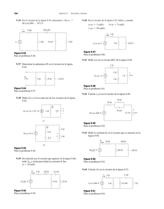 9.36 En el circuito de la figura 9.43, determine i. Sea 
60 cos(200t  10) V. 
vs  9.40 En el circuito de la figura 9.47, halle cuando: 
  1 rad/s   5 rad/s 
a) b) 
c)   10 rad/s 
io 
406 Capítulo 9 Senoides y fasores 
2 kΩ 
100 mH 
1 kΩ 10 F 1 kΩ 
+− 
vs 
i 
Figura 9.43 
Para el problema 9.36. 
9.37 Determine la admitancia Y en el circuito de la figura 
9.44. 
4 Ω j8 Ω −j10 Ω 
Y 
Figura 9.44 
Para el problema 9.37. 
9.38 Halle i(t) y en cada uno de los circuitos de la figura 
9.45. 
v(t) 
+ 
− 
v 
i 
16 
10 cos (3t + 45°) A 4 Ω F 
a) 
i 
4 Ω 
8 Ω 
F 
50 cos 4t V +− 
+ 
− 
3 H 
b) 
v 1 
12 
Figura 9.45 
Para el problema 9.38. 
9.39 En relación con el circuito que aparece en la figura 9.46, 
halle Zeq 
y úsela para hallar la corriente I. Sea 
  10 rad/s. 
4 Ω j20 Ω −j14 Ω 
16 Ω j25 Ω 
+− 
12 0° V 
I 
Figura 9.46 
Para el problema 9.39. 
+− 
io 1 H 
4 cos t V 2 Ω 0.05 F 
Figura 9.47 
Para el problema 9.40. 
9.41 Halle v(t) en el circuito RLC de la figura 9.48. 
+− 
+ 
− 
1 Ω 
1 Ω 
10 cos t V 1 F v(t) 
1 H 
Figura 9.48 
Para el problema 9.41. 
9.42 Calcule vo (t) en el circuito de la figura 9.49. 
+− 
+ 
− 
30 Ω 
vo(t) 
50 Ω 
50 F 
60 sen 200t V 0.1 H 
Figura 9.49 
Para el problema 9.42. 
9.43 Halle la corriente en el circuito que se muestra en la 
figura 9.50. 
Io 
50 Ω 100 Ω 
−j40 Ω j80 Ω +− 
60 0° V 
Io 
Figura 9.50 
Para el problema 9.43. 
9.44 Calcule i(t) en el circuito de la figura 9.51. 
+− 
i 5 Ω 
Figura 9.51 
Para el problema 9.44. 
5 mF 
10 mH 3 Ω 
6 cos 200t V 4 Ω 
 