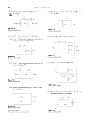 *9.55 Halle Z en la red de la figura 9.62, dado que 
Vo  4l0 V. 
9.59 En referencia a la red de la figura 9.66, halle Sea 
  10 rad/s. 
Zen. 
408 Capítulo 9 Senoides y fasores 
+− 
+ 
− 
Z 
12 Ω 
20 −90° V −j4 Ω j8 Ω Vo 
Figura 9.62 
Para el problema 9.55. 
Sección 9.7 Combinaciones de impedancias 
9.56 En   377 rad/s, 
halle la impedancia de entrada del 
circuito que aparece en la figura 9.63. 
60 mH 40 Ω 
12 Ω 50 F 
Figura 9.63 
Para el problema 9.56. 
9.57 En   1 rad/s, 
obtenga la admitancia de entrada del 
circuito de la figura 9.64. 
1 Ω 2 Ω 
2 H 1 F 
Yen 
Figura 9.64 
Para el problema 9.57. 
9.58 Halle la impedancia equivalente en la figura 9.65 en 
  10 krad/s. 
400 Ω 100 mH 
2 F 1 kΩ 
Figura 9.65 
Para el problema 9.58. 
Zen 
Figura 9.66 
Para el problema 9.59. 
1 
4 F 
0.5 H 5 Ω 
9.60 Obtenga Zen en el circuito de la figura 9.67. 
25 Ω j15 Ω 
30 Ω 
j10 Ω 
20 Ω 
Zen 
ñj50 Ω 
Figura 9.67 
Para el problema 9.60. 
9.61 Halle Zeq en el circuito de la figura 9.68. 
Zeq 1 − j Ω 
1 + j2 Ω 
j5 Ω 
1 + j3 Ω 
Figura 9.68 
Para el problema 9.61. 
9.62 En relación con el circuito de la figura 9.69, halle la im-pedancia 
de entrada Zen en 10 krad/s. 
Figura 9.69 
Para el problema 9.62. 
+− 
+ v − 
2v 
50 Ω 2 mH 
Zen 
1 F 
* Un asterisco indica un problema difícil. 
