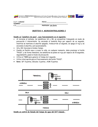 I.U.T. CUMANÁ                      FECHA:________________________
NOMBRES: __________________________________________________________
C.I:______________________         PROFESOR: Luis Zurita



                        OBJETIVO 4. MICROCONTROLADORES I


Diseñe un “semáforo de paso”, cuyo funcionamiento es el siguiente:
• Al iniciarse el sistema, los semáforos SA y SB, se encuentran trabajando en modo de
    precaución ó intermitente: Se enciende el bombillo Rojo por espacio de un segundo,
    mientras se mantiene el amarillo apagado, transcurrido un segundo, se apaga el rojo y se
    enciende el amarillo y así sucesivamente.
• SA y SB, funcionan al mismo tiempo.
• Cuando un Peatón vaya a cruzar la calle, en cualquier momento, debe presionar el botón
    “PASO”, y de forma inmediata, los semáforos se ponen en rojo por espacio de 15 segundos,
    seguidamente, pasan al modo de precaución.
• Utilice el TMR0 para generar el tiempo de 1 segundo.
• Utilice interrupción para el funcionamiento del botón “PASO”.
• Nota: DF: 5 puntos, Cálculos: 2 puntos, .ASM: 5 puntos.




Diseñe un control de llenado del tanque de agua del IUT Cumaná.
 