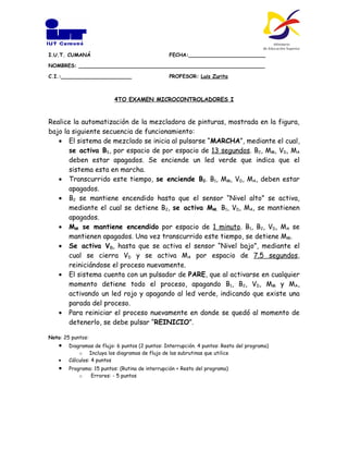 I.U.T. CUMANÁ                                    FECHA:________________________

NOMBRES: __________________________________________________________

C.I.:______________________                      PROFESOR: Luis Zurita



                          4TO EXAMEN MICROCONTROLADORES I


Realice la automatización de la mezcladora de pinturas, mostrada en la figura,
bajo la siguiente secuencia de funcionamiento:
   • El sistema de mezclado se inicia al pulsarse “MARCHA”, mediante el cual,
       se activa B1, por espacio de por espacio de 13 segundos. B2, MM, VD, MA
       deben estar apagados. Se enciende un led verde que indica que el
       sistema esta en marcha.
   • Transcurrido este tiempo, se enciende B2. B1, MM, VD, MA, deben estar
       apagados.
   • B2 se mantiene encendido hasta que el sensor “Nivel alto” se activa,
       mediante el cual se detiene B2, se activa MM. B1, VD, MA, se mantienen
       apagados.
   • MM se mantiene encendido por espacio de 1 minuto. B1, B2, VD, MA se
       mantienen apagados. Una vez transcurrido este tiempo, se detiene MM.
   • Se activa VD, hasta que se activa el sensor “Nivel bajo”, mediante el
       cual se cierra VD y se activa MA por espacio de 7.5 segundos,
       reiniciándose el proceso nuevamente.
   • El sistema cuenta con un pulsador de PARE, que al activarse en cualquier
       momento detiene todo el proceso, apagando B1, B2, VD, MM y MA,
       activando un led rojo y apagando al led verde, indicando que existe una
       parada del proceso.
   • Para reiniciar el proceso nuevamente en donde se quedó al momento de
       detenerlo, se debe pulsar “REINICIO”.

Nota: 25 puntos:
    •   Diagramas de flujo: 6 puntos (2 puntos: Interrupción. 4 puntos: Resto del programa)
            o Incluya los diagramas de flujo de las subrutinas que utilice
    •   Cálculos: 4 puntos
    •   Programa: 15 puntos: (Rutina de interrupción + Resto del programa)
            o   Errores: - 5 puntos
 
