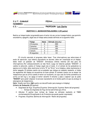 I.U.T. CUMANÁ                FECHA:________________________
NOMBRES: _________________________________________________
C.I.: ______________________ PROFESOR: Luis Zurita

                  OBJETIVO 4. MICROCONTROLADORES I (25 puntos)

Realice un temporizador programable para el motor de una correa transportadora, que permite
encenderle y apagarle, según sea el tiempo seleccionado definido en la siguiente tabla:

                      Tiempo            Modo     Entrada (A2A1A0)
                      2,5 minutos         0              000
                      2 minutos           1              001
                      1,5 minutos         2              100
                      1 minuto            3               101
                      30 segundos         4               111

        El circuito asociado al programa debe tener: Tres interruptores que seleccionan el
modo de operación, cuyo número equivalente en decimal, debe ser visualizado en un display.
Debe tener un pulsador de “INICIO”. Introduzca elimina rebotes (10 ms) para los
interruptores (Por enmascaramiento es más fácil). Luego de haberse pulsado “INICIO”, si
cambia la selección, cambia el tiempo según sea el modo. Si el estado de los pulsadores no
aparece en la tabla, debe mostrarse la letra “E” de “Error” en el display y debe mantenerse el
motor apagado. El sistema cuenta con un pulsador que indique en cualquier momento, si todos
los segmentos del display se encuentran en buen estado. El sistema cuenta con un sensor de
temperatura que se activa cuando el motor se recalienta, en cuyo caso de forma automática se
activa un led rojo y se apaga el motor durante 5 minutos y pasa a esperar que se pulse
“INICIO” para poder empezar el proceso nuevamente en el mismo punto en que se produjo la
emergencia de temperatura.
Nota: Diseño casi libre. (NO cuenta con decodificador para manejar el display)
Criterio de Evaluación (25 puntos):
    • Diagramas de flujo: 10 puntos (5 puntos: Interrupción. 5 puntos: Resto del programa)
            o Incluya los diagramas de flujo de las subrutinas que utilice
   •   Cálculos: 5 puntos (Las rutinas de tiempo se obtienen mediante el TMR0
       exclusivamente) Exceptuando la de 5 minutos que puede quedar expresada)
   •   Programa: 10 puntos: (Rutina de interrupción + Resto del programa)
 