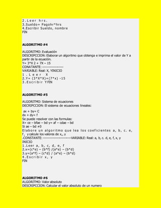 2 . L e e r h r s .
3.Sueldo= Pagohr*hrs
4.Escribir Sueldo, nombre
FIN
ALGORITMO #4
ALGORITMO: Evaluación
DESCRIPCCION: Elaborar un algoritmo que obtenga e imprima el valor de Y a
partir de la ecuación.
Y= 3*X 2 + 7X – 15
CONATANTE: ------------------
VARIABLE: Real: X, YINICIO
1 . L e e r X
2.Y= (3*X*X)+(7*x) -15
3 . E s c r i b i r Y FIN
ALGORITMO #5
ALGORITMO: Sistema de ecuaciones
DECRIPCCION: El sistema de ecuaciones lineales:
ax + by= C
dx + dy= f
Se puede resolver con las formulas:
X= ce – bfae – bd y= af – cdae – bd
Si ae – bd ≠0
E l a b o r e u n a l g o r i t m o q u e l e a l o s c o e f i c i e n t e s a , b , c . e ,
f , y calcule los valores de x,, y
.CONSTANTE: ------------------------VARIABLE: Real: a, b, c. d, e, f, x, y
INICIO
1 . L e e r a , b , c , d , e , f
2.x=(c*e) – (b*f) /(a*e) – (b*d)
3.y=(a*f) – (c*d) / (a*e) – (b*d)
4 . E s c r i b i r x , y
FIN
ALGORITMO #6
ALGORITMO: Valor absoluto
DESCRIPCCION: Calcular el valor absoluto de un numero
 