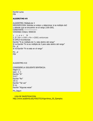 Escribir suma
FIN
ALGORITMO #9
ALGORITMO: Múltiplo de 3
DESCRIPCCION: Solicitar un entero y determinar sí es múltiplo de3
y además que se encuentre en el rango (100-200).
CONSTANTE: -------------------
VARIABLE: Entero: NINICIO
1 . L e e r N
2.Sí (N>=100 y N<=200) entonces
Sí (N%3=0) entonces
Escribir “N es múltiplo de 3 y esta dentro del rango”
Sí no Escribir “N no es múltiplo de 3 pero esta dentro del rango”
Fin _sí
Sí no Escribir “N no esta en el rango”
Fin _sí
FIN
ALGORITMO #10
CONSIDERE LA SIGUIENTE SENTENCIA:
Según (i)
sea1: 2: 3
Escribir ‘’Si’’
5:6:7
Escribir ‘’No’’
10:11
Escribir ‘’Tal vez’’
Si no
Escribir ‘’Algunas veces’’
Fin_Segun
LIGA DE INVESTIGACION:
http://www.academia.edu/4562755/Algoritmos_50_Ejemplos
 