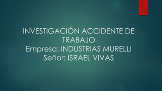 INVESTIGACIÓN ACCIDENTE DE
TRABAJO
Empresa: INDUSTRIAS MURELLI
Señor: ISRAEL VIVAS
 