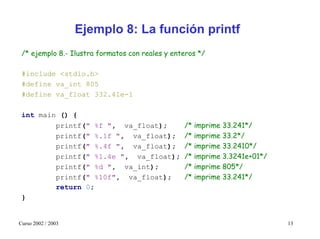 Ejemplo 8: La función printf
 /* ejemplo 8.- Ilustra formatos con reales y enteros */

 #include <stdio.h>
 #define va_int 805
 #define va_float 332.41e-1

 int main () {
         printf(" %f ", va_float);               /* imprime 33.241*/
         printf(" %.1f ", va_float);             /* imprime 33.2*/
         printf(" %.4f ", va_float);             /* imprime 33.2410*/
         printf(" %1.4e ", va_float);            /* imprime 3.3241e+01*/
         printf(" %d ", va_int);                 /* imprime 805*/
         printf(" %10f", va_float);              /* imprime 33.241*/
         return 0;
 }


Curso 2002 / 2003                                                          13
 