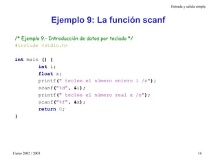 Entrada y salida simple



                    Ejemplo 9: La función scanf

 /* Ejemplo 9.- Introducción de datos por teclado */
 #include <stdio.h>

 int main () {
         int i;
         float x;
         printf(" teclee el número entero i /n");
         scanf("%d", &i);
         printf(" teclee el número real x /n");
         scanf("%f", &x);
         return 0;
 }




Curso 2002 / 2003                                                       14
 