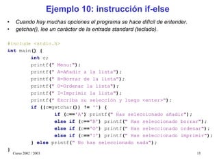 Ejemplo 10: instrucción if-else
•    Cuando hay muchas opciones el programa se hace difícil de entender.
•    getchar(), lee un carácter de la entrada standard (teclado).

#include <stdio.h>
int main() {
        int c;
        printf(" Menu:");
        printf(" A=Añadir a la lista");
        printf(" B=Borrar de la lista");
        printf(" O=Ordenar la lista");
        printf(" I=Imprimir la lista");
        printf(" Escriba su selección y luego <enter>");
        if ((c=getchar()) != '') {
                if (c=='A') printf(" Has seleccionado añadir");
                else if (c=='B') printf(" Has seleccionado borrar");
                else if (c=='O') printf(" Has seleccionado ordenar");
                else if (c=='I') printf(" Has seleccionado imprimir");
        } else printf(" No has seleccionado nada");
}
    Curso 2002 / 2003                                                      15
 