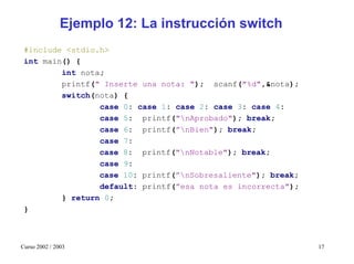 Ejemplo 12: La instrucción switch
 #include <stdio.h>
 int main() {
         int nota;
         printf(" Inserte una nota: "); scanf("%d",&nota);
         switch(nota) {
                 case 0: case 1: case 2: case 3: case 4:
                 case 5: printf("nAprobado"); break;
                 case 6: printf(”nBien"); break;
                 case 7:
                 case 8: printf("nNotable"); break;
                 case 9:
                 case 10: printf(”nSobresaliente"); break;
                 default: printf(”esa nota es incorrecta");
         } return 0;
 }



Curso 2002 / 2003                                             17
 