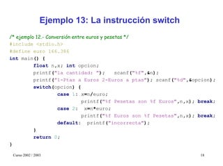 Ejemplo 13: La instrucción switch
/* ejemplo 12.- Conversión entre euros y pesetas */
#include <stdio.h>
#define euro 166.386
int main() {
          float n,x; int opcion;
          printf("la cantidad: ");           scanf("%f",&n);
          printf(”1-Ptas a Euros 2-Euros a ptas"); scanf("%d",&opcion);
          switch(opcion) {
                    case 1: x=n/euro;
                               printf("%f Pesetas son %f Euros",n,x); break;
                    case 2: x=n*euro;
                               printf("%f Euros son %f Pesetas",n,x); break;
                    default: printf("incorrecta");
          }
          return 0;
}

 Curso 2002 / 2003                                                    18
 