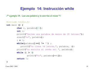 Ejemplo 14: Instrucción while
 /* ejemplo 14.- Lee una palabra y lo escribe al reves */

 #include <stdio.h>
 int main () {
         char c, palabra[21];
         int i;
         printf("Teclee una palabra de menos de 20 letras:");
         scanf("%s", palabra);
         i = 0;
         while(palabra[i++] != '') ;
            printf("%s tiene %d letras.", palabra, i);
         printf("%s escrita al revés es: ", palabra);
         while (i > 0)
                 printf("%c", palabra[--i]);
         return 0;
 }

Curso 2002 / 2003                                               19
 