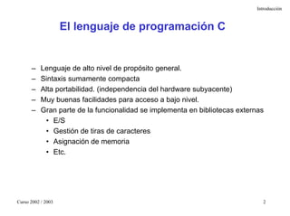 Introducción



                    El lenguaje de programación C


      –    Lenguaje de alto nivel de propósito general.
      –    Sintaxis sumamente compacta
      –    Alta portabilidad. (independencia del hardware subyacente)
      –    Muy buenas facilidades para acceso a bajo nivel.
      –    Gran parte de la funcionalidad se implementa en bibliotecas externas
            • E/S
            • Gestión de tiras de caracteres
            • Asignación de memoria
            • Etc.




Curso 2002 / 2003                                                              2
 