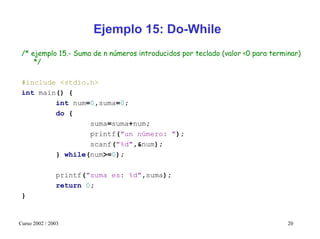 Ejemplo 15: Do-While
 /* ejemplo 15.- Suma de n números introducidos por teclado (valor <0 para terminar)
     */

 #include <stdio.h>
 int main() {
         int num=0,suma=0;
         do {
                 suma=suma+num;
                 printf("un número: ");
                 scanf("%d",&num);
         } while(num>=0);

               printf("suma es: %d",suma);
               return 0;
 }


Curso 2002 / 2003                                                               20
 