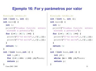 Ejemplo 16: For y parámetros por valor
#include <stdio.h>                  #include <stdio.h>
int f(int m, int n);                int f(int m, int n);
int main() {                        int main() {
  int i;                              int i;
  printf("Prueba: función entero      printf("Prueba: función entero
   elevado a potencia");               elevado a potencia");
  for (i=0; i<10; i++) {              for (i=0; i<10; i++) {
   printf("2^%d es:%d",i,f(2,i));      printf("2^%d es:%d",i,f(2,i));
   printf("3^%d es:%d",i,f(3,i));      printf("3^%d es:%d",i,f(3,i));
  }                                   }
  return 0;                           return 0;
}                                   }
int f(int base,int n) {             int f(int base,int n) {
   int i,p=1;                          int p=1;
   for (i=1;i<=n ;i++) p=p*base;       while (n-- >0) p=p*base;
   return p;                           return p;
}                                   }
 Curso 2002 / 2003                                              21
 