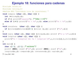 Ejemplo 18: funciones para cadenas
#include <stdio.h>
#include <string.h>
#define MSG “Introduce tira de caracteres: ”
void compara (char a[], char b[]) {
  int i=strcmp(a,b);
  if (!i) printf("iguales"); /* falso <-> i=0 */
  else if (i<0) printf("%s > %s",a,b); else printf("%s < %s",a,b);
}
void concatena (char a[], char b[]) {
  if (strlen(a)+strlen(b)<80) {strcat (a,b); printf ("%s",a);}
}
void copia (char a[], char b[]) {strcpy(a,b); printf ("%s y %s",a,b);}
void longitud (char a[], char b[]) {
  printf("%s = longitud %d: %s = longitud %d",a,strlen(a),b,strlen(b));
}
int main() {
  char x[80], y[80]; /* vectores */
  printf (MSG); scanf ("%s",x); printf (MSG); scanf ("%s",y);
  longitud(x,y); compara(x,y); concatena(x,y); copia(x,y);
} Curso 2002 / 2003                                              23
 