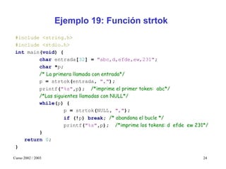 Ejemplo 19: Función strtok
 #include <string.h>
 #include <stdio.h>
 int main(void) {
         char entrada[32] = "abc,d,efde,ew,231";
         char *p;
         /* La primera llamada con entrada*/
         p = strtok(entrada, ",");
         printf("%s",p); /*imprime el primer token: abc*/
         /*Las siguientes llamadas con NULL*/
         while(p) {
                   p = strtok(NULL, ",");
                   if (!p) break; /* abandona el bucle */
                   printf("%s",p); /*imprime los tokens: d efde ew 231*/
         }
    return 0;
 }

Curso 2002 / 2003                                                     24
 