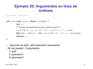 Ejemplo 20: Argumentos en línea de
                          ordenes
 #include <stdio.h>

 int main(int argc, char* argv[]) {
         int i;
         /* Prueba de parámetros para función main */
         printf("Se han pasado %3d argumentos:", argc);
         for(i=0; i<argc; i++) printf("%5d- %s", i, argv[i]);
         return 0;
 }


 •     Ejecución de ej20.- ej20 parametro1 parametro2
     Se han pasado 3 argumentos:
      1- ej20.
      2- parametro1
      3- parametro2

Curso 2002 / 2003                                               25
 
