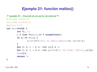 Ejemplo 21: función malloc()
 /* ejemplo 21 .- Creación de un vector de enteros */
 #include <stdio.h>
 #include <stdlib.h>
 #define N 10
 int main(void) {
           int *p, i;
           p = (int *)malloc(N * sizeof(int));
           if (p == NULL) {
                      printf("Error: no había memoria"); exit(-1);
           }
           for (i = 0; i < N; i++) p[i] = i;
           for (i = 0; i < N; i++) printf("i: %d v[%d]: %d",i,i,p[i]);
           free(p);
           return 0;
 }


Curso 2002 / 2003                                               26
 