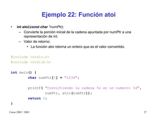 Ejemplo 22: Función atoi
 •    int atoi(const char *numPtr);
       – Convierte la porción inicial de la cadena apuntada por numPtr a una
           representación de int.
       – Valor de retorno:
             • La función atoi retorna un entero que es el valor convertido.

 #include <stdio.h>
 #include <stdlib.h>

 int main() {
         char numPtr[5] = "1234";

               printf( "Convirtiendo la cadena %s en un numero: %d",
                       numPtr, atoi(numPtr));
               return 0;
 }

Curso 2002 / 2003                                                              27
 