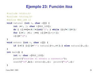 Ejemplo 23: Función itoa
 #include <stdio.h>
 #include <string.h>
 #define MAX_LEN 12
 void natural (int n, char s[]) {
      int i=0, j; char t[MAX_LEN];
      do { t[i++]=n%10+(int)'0'; } while ((n/=10)>0);
      for (j=0; j<i; j++) s[j]=t[i-j-1];
      s[i]=‘0’;
 }
 void entero (int n, char s[]) {
      if (n<0) {s[0]='-'; natural(-n,s+1);} else natural(n,s);
 }
 int main() {
      int n; char s[MAX_LEN];
      printf("escribe el entero a convertir");
      scanf("%d",&n); entero(n,s); printf("%s",s);
 }

Curso 2002 / 2003                                                28
 