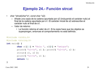 Introducción



                    Ejemplo 24.- Función strcat
 •    char *strcat(char*s1, const char *s2);
       – Añade una copia de la cadena apuntada por s2 (incluyendo el carácter nulo) al
          final de la cadena apuntada por s1. El carácter inicial de s2 sobrescribe el
          carácter nulo al final de s1.
       – Valor de retorno:
             • La función retorna el valor de s1. Si la copia hace que los objetos se
               superpongan, entonces el comportamiento no está definido.

 #include <stdio.h>
 #include <string.h>
 int main() {
         char s1[11] = "Hola ”, s2[6] = "amigos";
         printf( "s1=%s", s1 ); printf( "s2=%s", s2 );
         strcat( s1, s2 );
         printf( "s1=%s", s1 );
         return 0;
 }

Curso 2002 / 2003                                                                  29
 