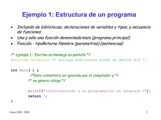 Ejemplo 1: Estructura de un programa
 • Inclusión de bibliotecas, declaraciones de variables y tipos, y secuencia
   de funciones
 • Una y sólo una función denominada main (programa principal)
 • Función.- tipoRetorno Nombre (parametros) {sentencias}

 /* ejemplo 1.- Escribe un mensaje en pantalla */
 #include <stdio.h> /* incluye biblioteca donde se define E/S */

 int main( ) {
          /*Este comentario es ignorado por el compilador y */
         /* no genera código */

               printf("nIntroducción a la programación en lenguaje C");
               return 0;
 }

Curso 2002 / 2003                                                        3
 