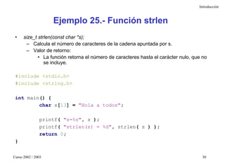 Introducción



                    Ejemplo 25.- Función strlen
 •    size_t strlen(const char *s);
       – Calcula el número de caracteres de la cadena apuntada por s.
       – Valor de retorno:
             • La función retorna el número de caracteres hasta el carácter nulo, que no
                se incluye.

 #include <stdio.h>
 #include <string.h>

 int main() {
         char s[13] = "Hola a todos";

               printf( "s=%s", s );
               printf( "strlen(s) = %d", strlen( s ) );
               return 0;
 }


Curso 2002 / 2003                                                                     30
 