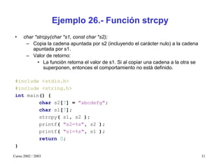 Ejemplo 26.- Función strcpy
 •    char *strcpy(char *s1, const char *s2);
       – Copia la cadena apuntada por s2 (incluyendo el carácter nulo) a la cadena
          apuntada por s1.
       – Valor de retorno:
            • La función retorna el valor de s1. Si al copiar una cadena a la otra se
               superponen, entonces el comportamiento no está definido.

 #include <stdio.h>
 #include <string.h>
 int main() {
         char s2[7] = "abcdefg";
         char s1[7];
         strcpy( s1, s2 );
         printf( "s2=%s", s2 );
         printf( "s1=%s", s1 );
         return 0;
 }

Curso 2002 / 2003                                                                       31
 